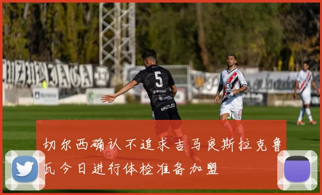切尔西确认不追求吉马良斯拉克鲁瓦今日进行体检准备加盟