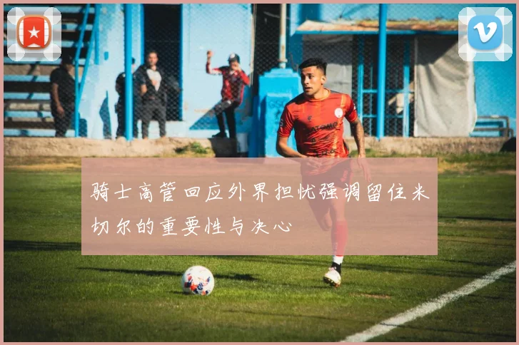 骑士高管回应外界担忧强调留住米切尔的重要性与决心